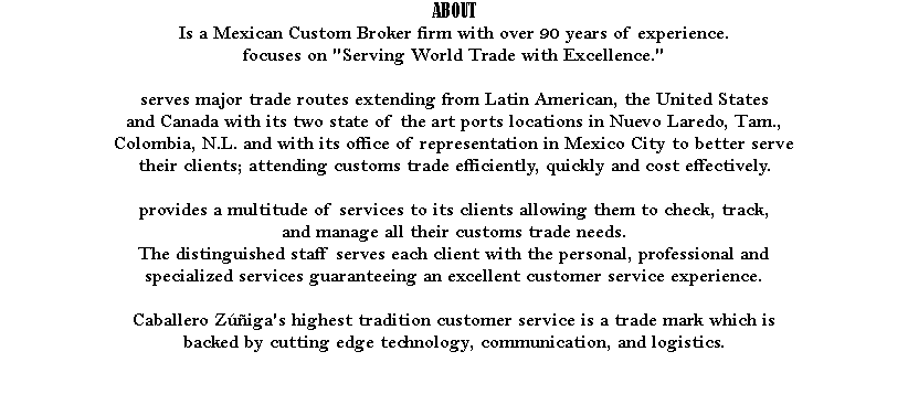 ABOUT Is a Mexican Custom Broker firm with over 90 years of experience. focuses on "Serving World Trade with Excellence." serves major trade routes extending from Latin American, the United States and Canada with its two state of the art ports locations in Nuevo Laredo, Tam., Colombia, N.L. and with its office of representation in Mexico City to better serve their clients; attending customs trade efficiently, quickly and cost effectively. provides a multitude of services to its clients allowing them to check, track, and manage all their customs trade needs. The distinguished staff serves each client with the personal, professional and specialized services guaranteeing an excellent customer service experience. Caballero Zúñiga's highest tradition customer service is a trade mark which is backed by cutting edge technology, communication, and logistics. 